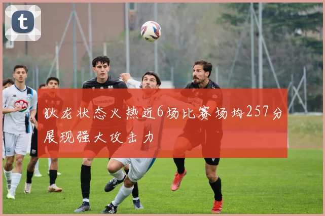 狄龙状态火热近6场比赛场均257分展现强大攻击力