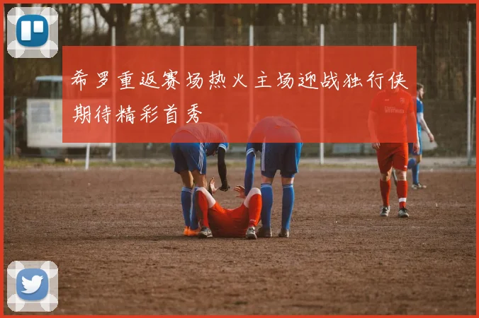 希罗重返赛场热火主场迎战独行侠期待精彩首秀