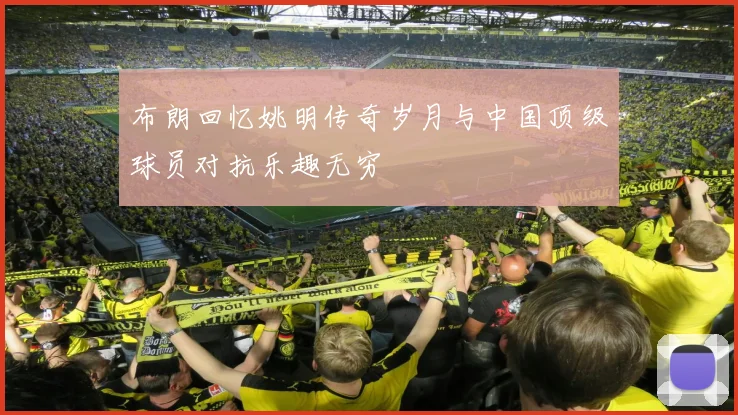 布朗回忆姚明传奇岁月与中国顶级球员对抗乐趣无穷