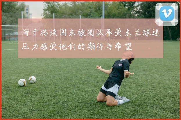 海于格谈国米被淘汰承受米兰球迷压力感受他们的期待与希望