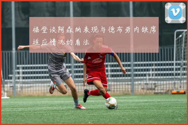 福登谈阿森纳表现与德布劳内缺席适应情况的看法