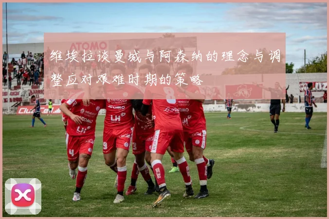 维埃拉谈曼城与阿森纳的理念与调整应对艰难时期的策略