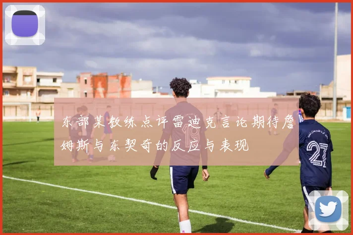 东部某教练点评雷迪克言论期待詹姆斯与东契奇的反应与表现