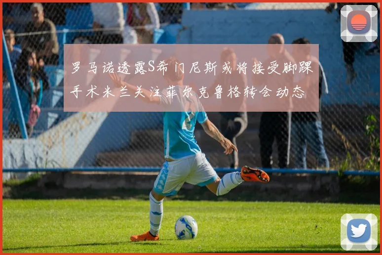 罗马诺透露S希门尼斯或将接受脚踝手术米兰关注菲尔克鲁格转会动态