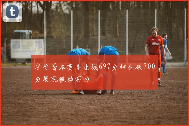 字母哥本赛季出战697分钟狂砍700分展现狠劲实力