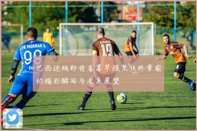 巴西连线即将落幕早报聚焦终章前的精彩瞬间与未来展望