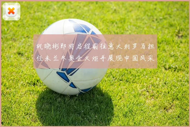巩晓彬即将启程前往意大利罗马担任米兰冬奥会火炬手展现中国风采