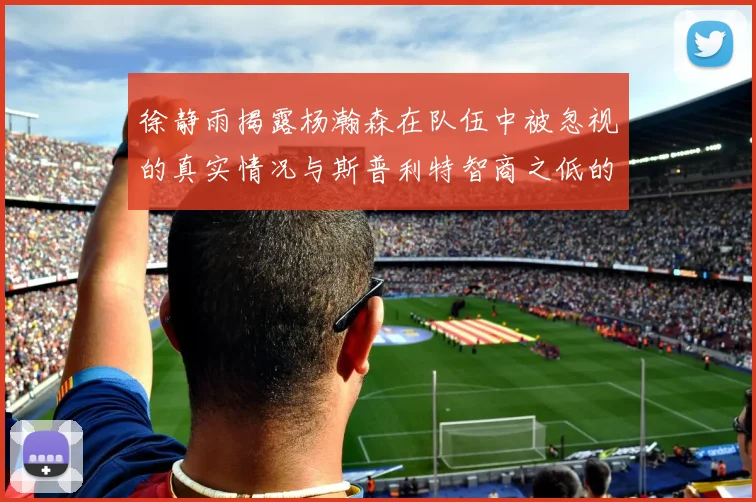 徐静雨揭露杨瀚森在队伍中被忽视的真实情况与斯普利特智商之低的尴尬真相