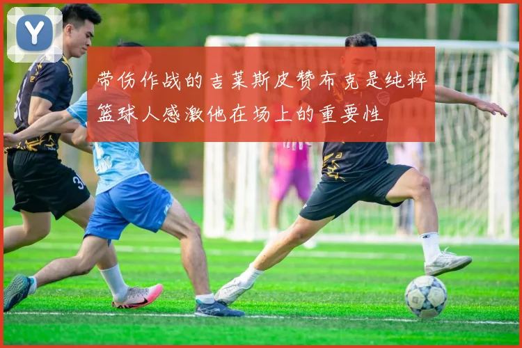 带伤作战的吉莱斯皮赞布克是纯粹篮球人感激他在场上的重要性