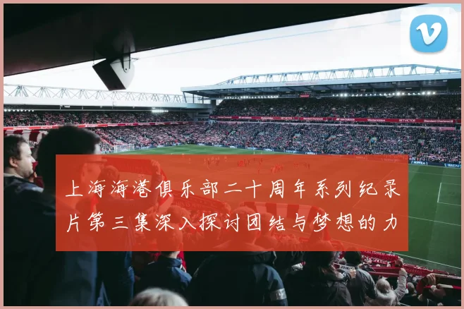 上海海港俱乐部二十周年系列纪录片第三集深入探讨团结与梦想的力量