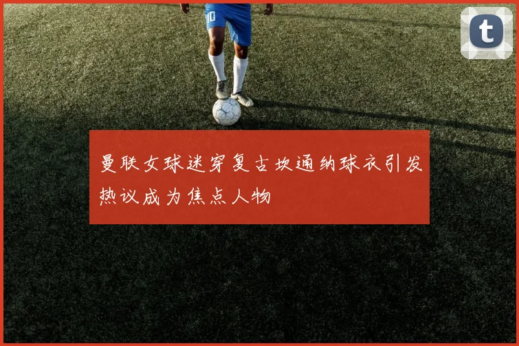 曼联女球迷穿复古坎通纳球衣引发热议成为焦点人物