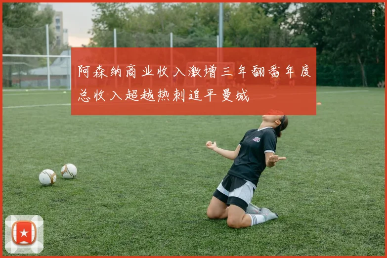 阿森纳商业收入激增三年翻番年度总收入超越热刺追平曼城