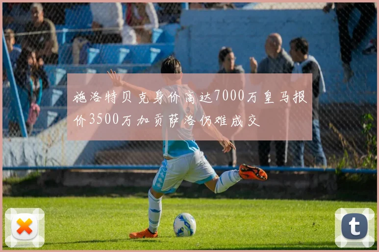 施洛特贝克身价高达7000万皇马报价3500万加贡萨洛仍难成交