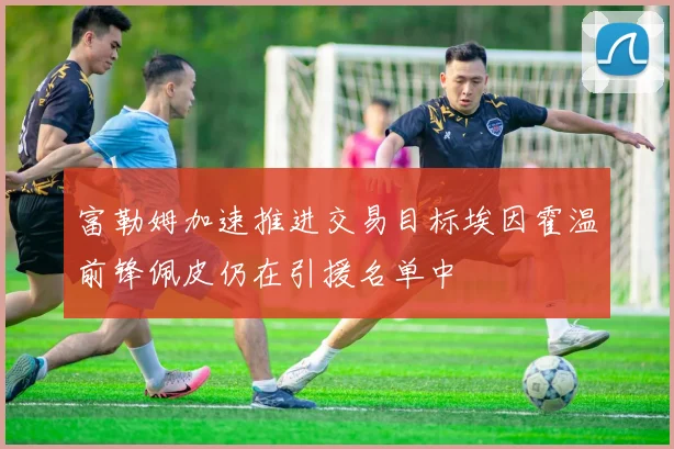 富勒姆加速推进交易目标埃因霍温前锋佩皮仍在引援名单中