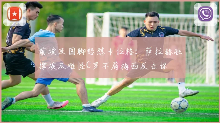 前埃及国脚怒怼卡拉格：萨拉赫独撑埃及难怪C罗不屑梅西反击你