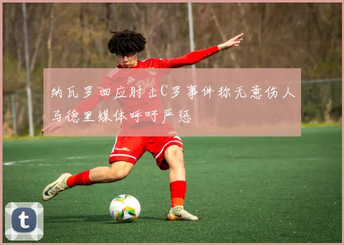 纳瓦罗回应肘击C罗事件称无意伤人马德里媒体呼吁严惩