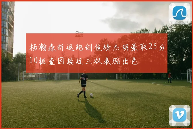 杨瀚森折返跑创佳绩杰明豪取25分10板奎因接近三双表现出色