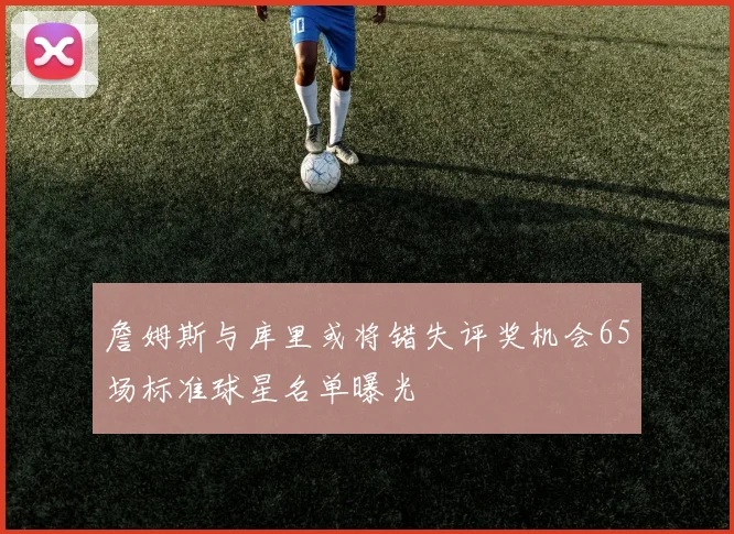 詹姆斯与库里或将错失评奖机会65场标准球星名单曝光