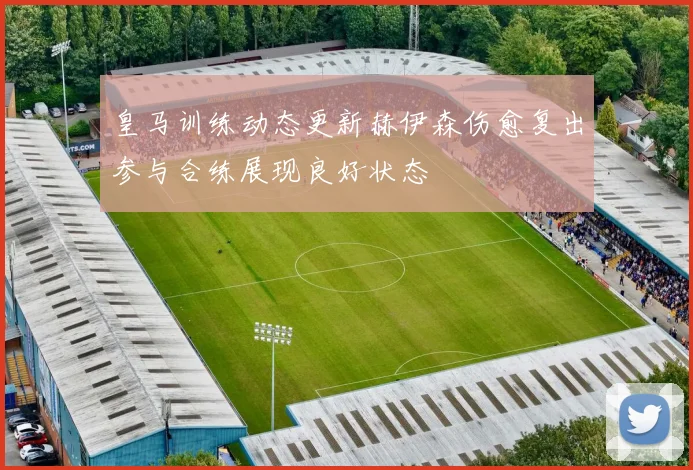 皇马训练动态更新赫伊森伤愈复出参与合练展现良好状态