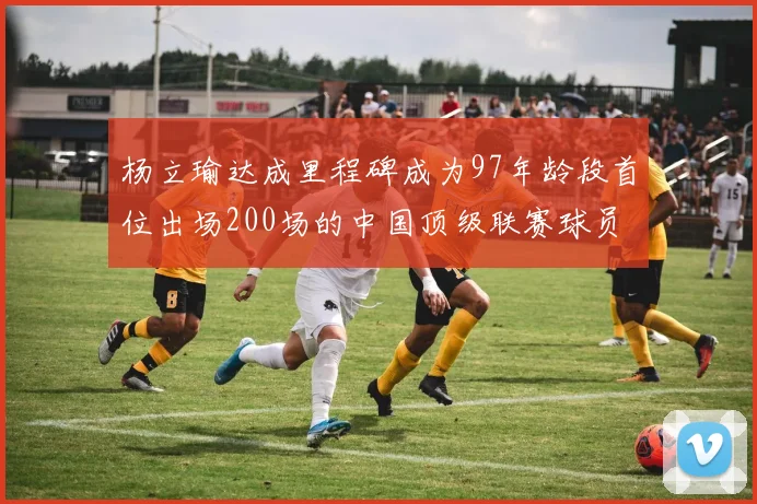 杨立瑜达成里程碑成为97年龄段首位出场200场的中国顶级联赛球员