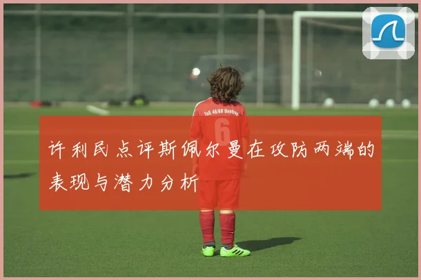 许利民点评斯佩尔曼在攻防两端的表现与潜力分析