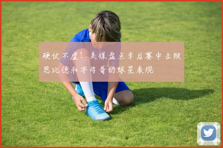 硬仗不虚！美媒盘点季后赛中击败恩比德和字母哥的球星表现