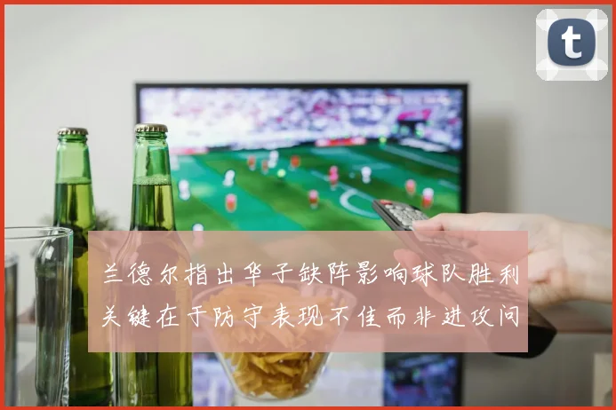 兰德尔指出华子缺阵影响球队胜利关键在于防守表现不佳而非进攻问题