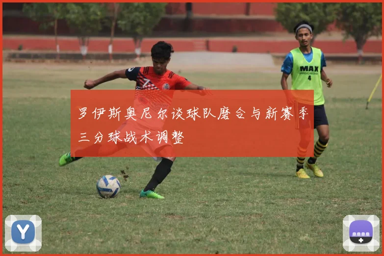 罗伊斯奥尼尔谈球队磨合与新赛季三分球战术调整