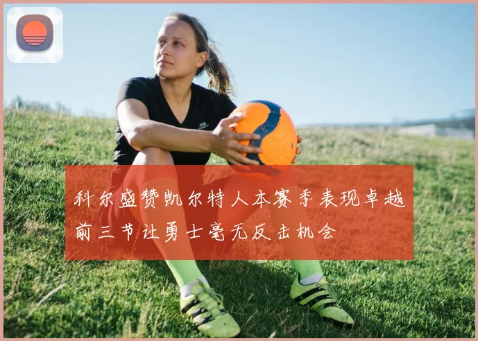 科尔盛赞凯尔特人本赛季表现卓越前三节让勇士毫无反击机会
