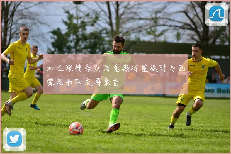 加兰深情告别马竞期待重返时与西蒙尼和队友再聚首