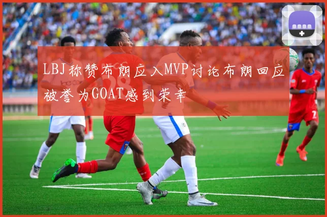 LBJ称赞布朗应入MVP讨论布朗回应被誉为GOAT感到荣幸