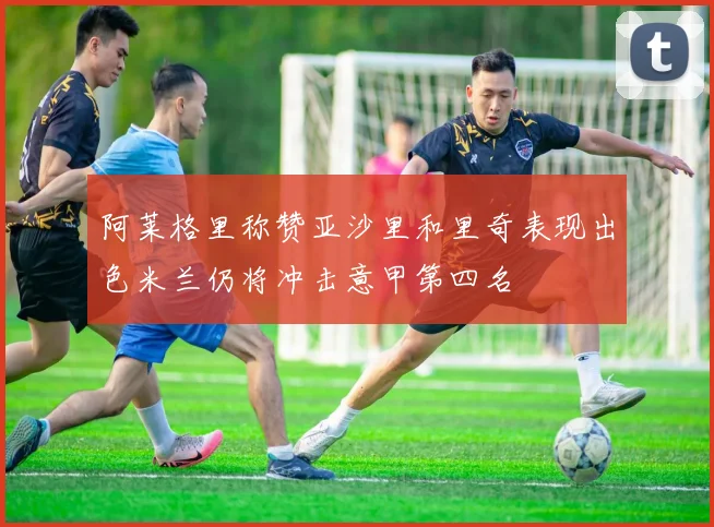 阿莱格里称赞亚沙里和里奇表现出色米兰仍将冲击意甲第四名