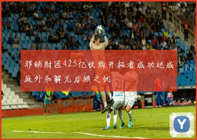 邓顿财团425亿收购开拓者成功达成庭外和解无后顾之忧