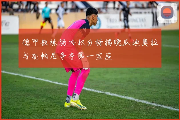德甲教练场均积分榜揭晓瓜迪奥拉与孔帕尼争夺第一宝座