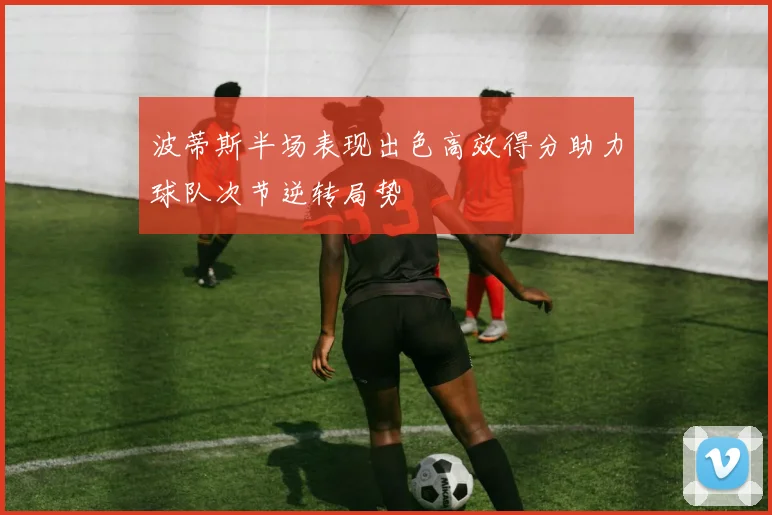 波蒂斯半场表现出色高效得分助力球队次节逆转局势