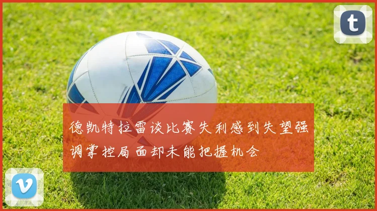 德凯特拉雷谈比赛失利感到失望强调掌控局面却未能把握机会