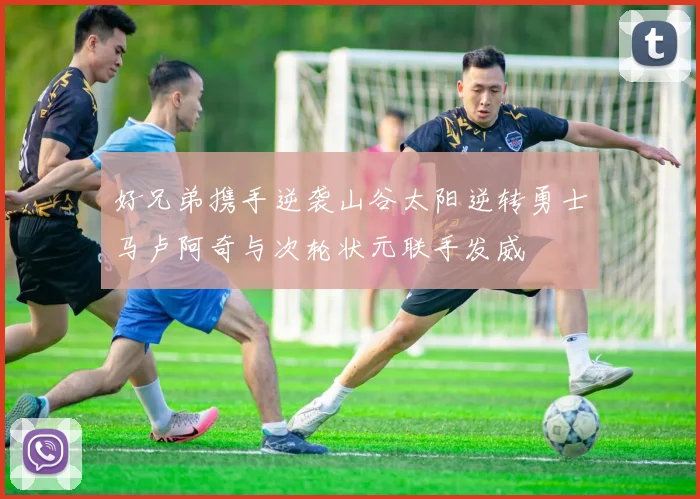 好兄弟携手逆袭山谷太阳逆转勇士马卢阿奇与次轮状元联手发威