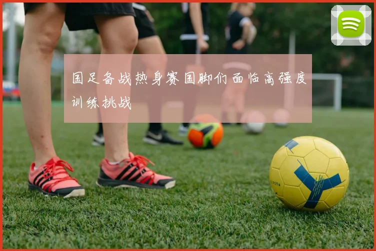 国足备战热身赛国脚们面临高强度训练挑战