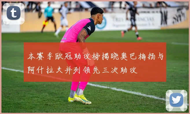 本赛季欧冠助攻榜揭晓奥巴梅扬与阿什拉夫并列领先三次助攻
