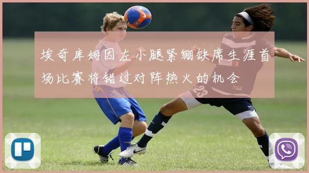 埃奇库姆因左小腿紧绷缺席生涯首场比赛将错过对阵热火的机会