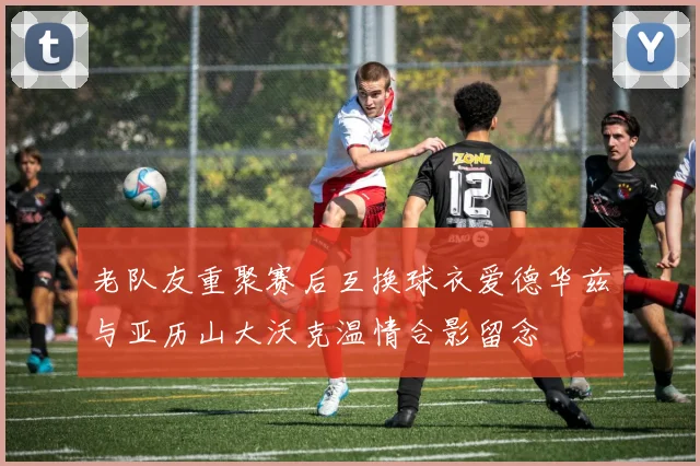 老队友重聚赛后互换球衣爱德华兹与亚历山大沃克温情合影留念