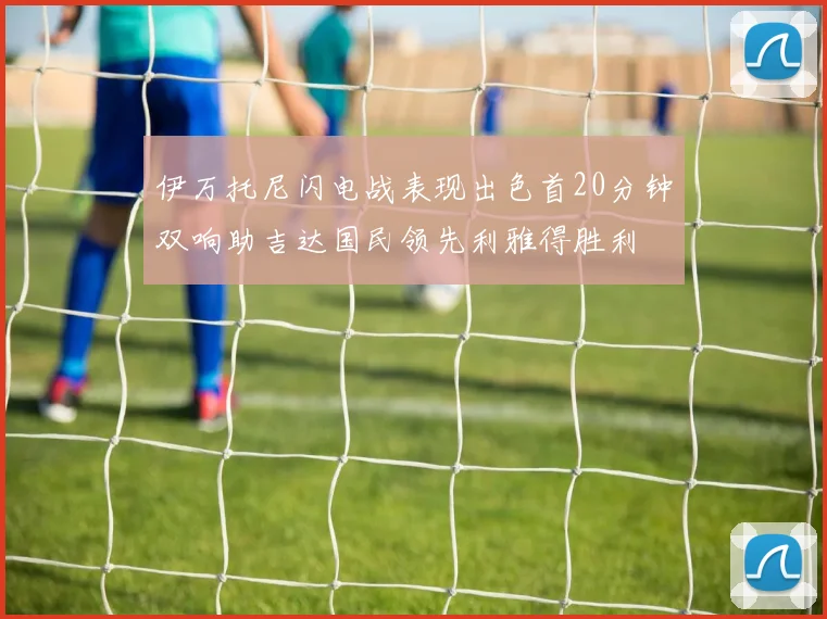 伊万托尼闪电战表现出色首20分钟双响助吉达国民领先利雅得胜利