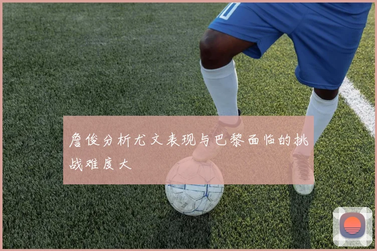 詹俊分析尤文表现与巴黎面临的挑战难度大