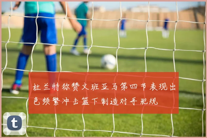 杜兰特称赞文班亚马第四节表现出色频繁冲击篮下制造对手犯规